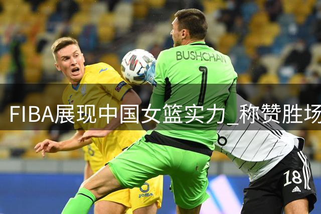 FIBA展现中国女篮实力 称赞胜场超越美国队表现